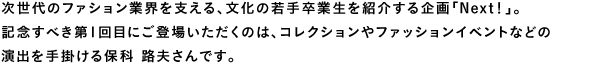 次世代のファション業界を支える、文化の若手卒業生を紹介する企画「Next!」。記念すべき第1回目にご登場いただくのは、コレクションやファッションイベントなどの演出を手掛ける保科 路夫さんです。