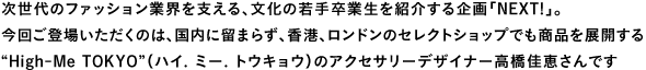 次世代のファション業界を支える、文化の若手卒業生を紹介する企画「Next!」。今回ご登場いただくのは、国内に留まらず、香港、ロンドンのセレクトショップでも商品を展開する“High-Me TOKYO”(ハイ. ミー. トウキョウ)のアクセサリーデザイナー高橋佳恵さんです
