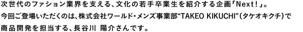 次世代のファション業界を支える、文化の若手卒業生を紹介する企画「Next!」。今回ご登場いただくのは、株式会社ワールド・メンズ事業部“TAKEO KIKUCHI”(タケオキクチ)で商品開発を担当する、長谷川陽介さんです。