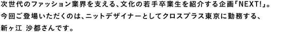 次世代のファッション業界を支える、文化の若手卒業生を紹介する企画「NEXT!」。
今回ご登場いただくのは、ニットデザイナーとしてクロスプラス東京に勤務する、新ヶ江沙都さんです。