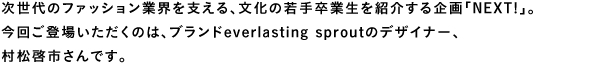 次世代のファション業界を支える、文化の若手卒業生を紹介する企画「Next!」。今回ご登場いただくのは、ブランドeverlasting sproutのデザイナー、村松啓市さんです。