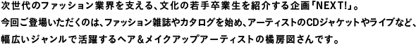 次世代のファッション業界を支える、文化の若手卒業生を紹介する企画「Next!」。今回登場いただくのは、ファッション雑誌やカタログを始め、アーティストのCDジャケットやライブなど、幅広いジャンルで活躍するヘア&メイクアップアーティストの橘房図さんです