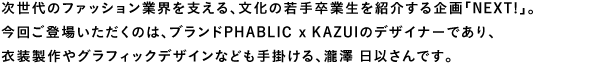 次世代のファッション業界を支える、文化の若手卒業生を紹介する企画「Next!」。今回ご登場いただくのは、ブランドPHABLIC x KAZUIのデザイナーであり、衣装製作やグラフィックデザインなども手掛ける、瀧澤日以さんです。
