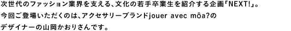 次世代のファッション業界を支える、文化の若手卒業生を紹介する企画「Next!」。今回登場いただくのは、アクセサリーブランドjouer avec môa?のデザイナーの山岡かおりさんです。