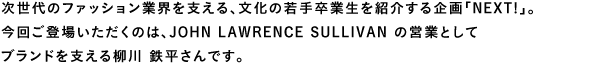 次世代のファッション業界を支える、文化の若手卒業生を紹介する企画「NEXT!」。今回ご登場いただくのは、JOHN LAWRENCE SULLIVAN の営業としてブランドを支える柳川鉄平さんです。