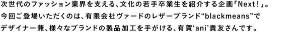 次世代のファッション業界を支える、文化の若手卒業生を紹介する企画「Next!」。今回ご登場いただくのは、有限会社ヴァードのレザーブランド“blackmeans”でデザイナー兼、様々なブランドの製品加工を手がける、有賀‘ani’貴友さんです。