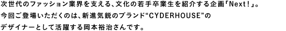 次世代のファッション業界を支える、文化の若手卒業生を紹介する企画「Next！」。
今回ご登場いただくのは、新進気鋭のブランド“CYDERHOUSE”のデザイナーとして活躍する岡本裕治さんです。