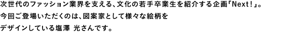 次世代のファッション業界を支える、文化の若手卒業生を紹介する企画「Next!」。今回ご登場いただくのは、図案家として様々な絵柄をデザインしている塩澤 光さんです。