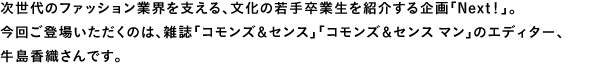次世代のファッション業界を支える、文化の若手卒業生を紹介する企画「Next!」。今回ご登場いただくのは、雑誌「コモンズ&センス」「コモンズ&センス マン」のエディター、牛島香織さんです。
