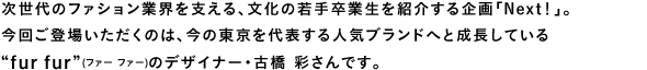 次世代のファション業界を支える、文化の若手卒業生を紹介する企画「Next！」。今回ご登場いただくのは、今の東京を代表する人気ブランドへと成長している“fur fur”(ファー ファー)のデザイナー・古橋 彩さんです。