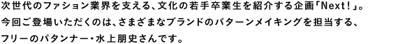 次世代のファション業界を支える、文化の若手卒業生を紹介する企画「Next!」。今回ご登場いただくのは、さまざまなブランドのパターンメイキングを担当する、フリーのパタンナー・水上朋史さんです。