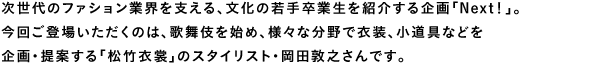 次世代のファション業界を支える、文化の若手卒業生を紹介する企画「Next！」。今回ご登場いただくのは、歌舞伎を始め、様々な分野で衣装、小道具などを企画・提案する「松竹衣裳」のスタイリスト・岡田敦之さんです。