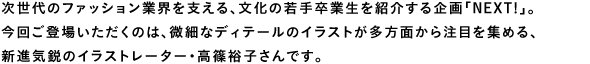 次世代のファッション業界を支える、文化の若手卒業生を紹介する企画「NEXT!」。今回ご登場いただくのは、微細なディテールのイラストが多方面から注目を集める、新進気鋭のイラストレーター・高篠裕子さんです。