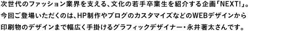 次世代のファッション業界を支える、文化の若手卒業生を紹介する企画「NEXT!」。今回ご登場いただくのは、HP制作やブログのカスタマイズなどのWEBデザインから印刷物のデザインまで幅広く手掛けるグラフィックデザイナー・永井著太さんです。