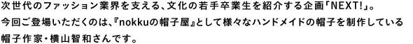 次世代のファッション業界を支える、文化の若手卒業生を紹介する企画「NEXT!」。今回ご登場いただくのは、『nokkuの帽子屋』として様々なハンドメイドの帽子を制作している帽子作家・横山智和さんです。