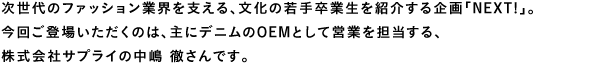 次世代のファッション業界を支える、文化の若手卒業生を紹介する企画「NEXT!」。今回ご登場いただくのは、主にデニムのOEMとして営業を担当する、株式会社サプライの中嶋徹さんです。