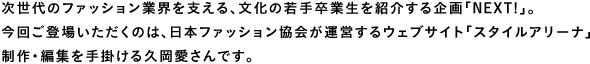 次世代のファッション業界を支える、文化の若手卒業生を紹介する企画「NEXT!」。
今回ご登場いただくのは、日本ファッション協会が運営するウェブサイト「スタイルアリーナ」の制作・編集を手掛ける久岡愛さんです。
