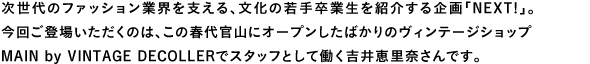 次世代のファッション業界を支える、文化の若手卒業生を紹介する企画「NEXT!」。
今回ご登場いただくのは、この春代官山にオープンしたばかりのヴィンテージショップMAIN by VINTAGE DECOLLERでスタッフとして働く吉井恵里奈さんです。