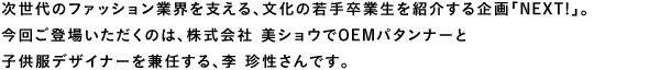 次世代のファション業界を支える、文化の若手卒業生を紹介する企画「Next！」。今回ご登場いただくのは、株式会社 美ショウでOEMパタンナーと子供服デザイナーを兼任する、李 珍性さんです。