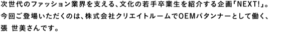 次世代のファション業界を支える、文化の若手卒業生を紹介する企画「Next!」。今回ご登場いただくのは、株式会社クリエイトルームでOEMパタンナーとして働く、張 世美さんです。