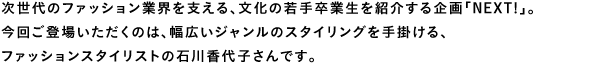 次世代のファション業界を支える、文化の若手卒業生を紹介する企画「Next！」。今回ご登場いただくのは、幅広いジャンルのスタイリングを手掛ける、ファッションスタイリストの石川香代子さんです。