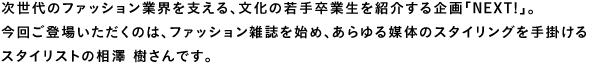 次世代のファション業界を支える、文化の若手卒業生を紹介する企画「Next！」。今回ご登場いただくのは、ファッション雑誌を始め、あらゆる媒体のスタイリングを手掛けるスタイリストの相澤 樹さんです。