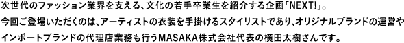 次世代のファッション業界を支える、文化の若手卒業生を紹介する企画「Next!」。今回ご登場いただくのは、アーティストの衣装を手掛けるスタイリストであり、オリジナルブランドの運営やインポートブランドの代理店業務も行うMASAKA株式会社代表の横田太樹さんです。