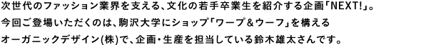 次世代のファッション業界を支える、文化の若手卒業生を紹介する企画「NEXT!」。今回ご登場いただくのは、駒沢大学にショップ「ワープ＆ウーフ」を構えるオーガニックデザイン(株)で、企画・生産を担当している鈴木雄太さんです。