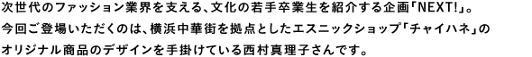 次世代のファッション業界を支える、文化の若手卒業生を紹介する企画「NEXT!」。今回ご登場いただくのは、横浜中華街を拠点としたエスニックショップ「チャイハネ」のオリジナル商品のデザインを手掛けている西村真理子さんです。