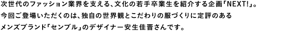 次世代のファッション業界を支える、文化の若手卒業生を紹介する企画「NEXT!」。今回ご登場いただくのは、独自の世界観とこだわりの服づくりに定評のあるメンズブランド「センブル」のデザイナー安生佳晋さんです。