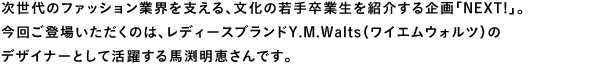 次世代のファッション業界を支える、文化の若手卒業生を紹介する企画「NEXT!」。今回ご登場いただくのは、レディースブランドY.M.Walts（ワイエムウォルツ）のデザイナーとして活躍する馬渕明恵さんです。