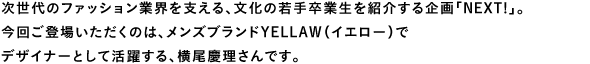 次世代のファッション業界を支える、文化の若手卒業生を紹介する企画「NEXT！」。今回ご登場いただくのは、メンズブランドYELLAW（イエロー）でデザイナーとして活躍する、横尾慶理さんです。