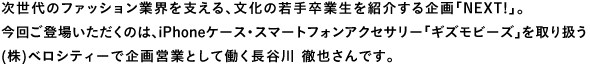 次世代のファッション業界を支える、文化の若手卒業生を紹介する企画「NEXT!」。今回ご登場いただくのは、iPhoneケース・スマートフォンアクセサリー「ギズモビーズ」を取り扱う(株)ベロシティーで企画営業として働く長谷川徹也さんです。