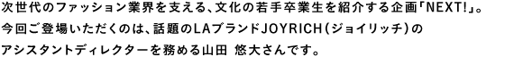 次世代のファッション業界を支える、文化の若手卒業生を紹介する企画「NEXT!」。今回ご登場いただくのは、話題のLAブランドJOYRICH（ジョイリッチ）のアシスタントディレクターを務める山田悠大さんです。