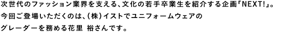 次世代のファッション業界を支える、文化の若手卒業生を紹介する企画「NEXT!」。今回ご登場いただくのは、（株）イストでユニフォームウェアのグレーダーを務める花里 裕さんです。