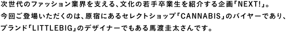 次世代のファッション業界を支える、文化の若手卒業生を紹介する企画「NEXT!」。今回ご登場いただくのは、原宿にあるセレクトショップ「CANNABIS」のバイヤーであり、ブランド「LITTLEBIG」のデザイナーでもある馬渡圭太さんです。