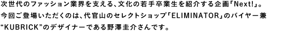次世代のファッション業界を支える、文化の若手卒業生を紹介する企画「Next!」。今回ご登場いただくのは、代官山のセレクトショップ「ELIMINATOR」のバイヤー兼“KUBRICK”のデザイナーである野澤圭介さんです。