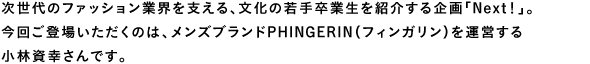 次世代のファッション業界を支える、文化の若手卒業生を紹介する企画「Next!」。今回ご登場いただくのは、メンズブランドPHINGERIN(フィンガリン)を運営する小林資幸さんです。