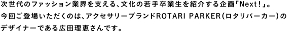 次世代のファッション業界を支える、文化の若手卒業生を紹介する企画「Next！」。今回ご登場いただくのは、アクセサリーブランドROTARI PARKER（ロタリパーカー）のデザイナーである広田理恵さんです。