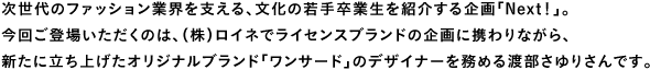 次世代のファッション業界を支える、文化の若手卒業生を紹介する企画「Next！」。今回ご登場いただくのは、（株）ロイネでライセンスブランドの企画に携わりながら、新たに立ち上げたオリジナルブランド「ワンサード」のデザイナーを務める渡部さゆりさんです。