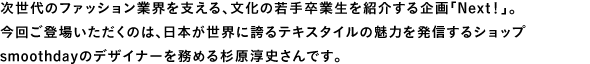 次世代のファッション業界を支える、文化の若手卒業生を紹介する企画「Next！」。今回ご登場いただくのは、日本が世界に誇るテキスタイルの魅力を発信するショップsmoothdayのデザイナーを務める杉原淳史さんです。