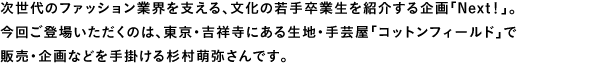 次世代のファッション業界を支える、文化の若手卒業生を紹介する企画「Next！」。今回ご登場いただくのは、東京・吉祥寺にある生地・手芸屋「コットンフィールド」で販売・企画などを手掛ける杉村萌弥さんです。