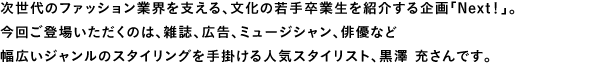 次世代のファッション業界を支える、文化の若手卒業生を紹介する企画「Next！」。今回ご登場いただくのは、雑誌、広告、ミュージシャン、俳優など幅広いジャンルのスタイリングを手掛ける人気スタイリスト、黒澤 充さんです。
