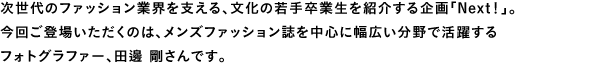次世代のファッション業界を支える、文化の若手卒業生を紹介する企画「Next！」。今回ご登場いただくのは、メンズファッション誌を中心に幅広い分野で活躍するフォトグラファー、田邊 剛さんです。
